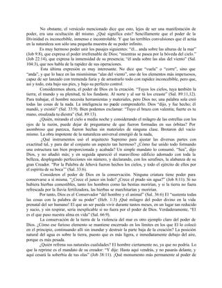 No obstante, el versículo mencionado dice que esto, lejos de ser una manifestación de
poder, era una ocultación del mismo. ¿Qué significa esto? Sencillamente que el poder de la
Divinidad es inconcebible, inmenso e incontrolable. Y que las terribles convulsiones que él actúa
en la naturaleza son sólo una pequeña muestra de su poder infinito.
         Es muy hermoso poder unir los pasajes siguientes: “él... anda sobre las alturas de la mar”
(Job 9:8), que expresa el poder irrefrenable de Dios; “mientras se pasea por la bóveda del cielo.”
(Job 22:14), que expresa la inmensidad de su presencia; “él anda sobre las alas del viento” (Sal.
104:3), que nos habla de la rapidez de sus operaciones.
          Esta última expresión es muy interesante. No dice que “vuela” o “corre”, sino que
“anda”, y que lo hace en las mismísimas “alas del viento”, uno de los elementos más impetuosos,
capaz de ser lanzado con tremenda furia y de arrastrarlo todo con rapidez inconcebible, pero que,
así y todo, esta bajo sus pies, y bajo su perfecto control.
         Consideremos ahora, el poder de Dios en la creación. “Tuyos los cielos, tuya también la
tierra; el mundo y su plenitud, tú los fundaste. Al norte y al sur tú los creaste” (Sal. 89:11,12).
Para trabajar, el hombre necesita herramientas y materiales, pero Dios no; una palabra sola creó
todas las cosas de la nada. La inteligencia no puede comprenderlo. Dios “dijo, y fue hecho; él
mandó, y existió” (Sal. 33:9). Bien podemos exclamar: “Tuyo el brazo con valentía; fuerte es tu
mano, ensalzada tu diestra” (Sal. 89:13).
         ¿Quién, mirando el cielo a media noche y considerando el milagro de las estrellas con los
ojos de la razón, puede dejar de preguntarse de que fueron formadas en sus órbitas? Por
asombroso que parezca, fueron hechas sin materiales de ninguna clase. Brotaron del vacío
mismo. La obra impotente de la naturaleza universal emergió de la nada,
          ¿Qué instrumentos usó el arquitecto Supremo para ajustar las diversas partes con
exactitud tal, y para dar al conjunto un aspecto tan hermoso? ¿Cómo fue unido todo formando
una estructura tan bien proporcionada y acabada? Un simple mandato lo consumó. “Sea”, dijo
Dios, y no añadió más; y en seguida apareció el maravilloso edificio adornado con toda la
belleza, desplegando perfecciones sin número, y declarando, con los serafines, la alabanza de su
gran Creador. “Por la Palabra de Jehová fueron hechos los cielos, y todo el ejército de ellos por
el espíritu de su boca’” (Sal. 33:6).
         Consideren el poder de Dios en la conservación. Ninguna criatura tiene poder para
conservarse a sí misma. “¿Crece el junco sin lodo? ¿Crece el prado sin agua?” (Job 8:11). Si no
hubiera hierbas comestibles, tanto los hombres como las bestias morirían, y si la tierra no fuera
refrescada por la lluvia fertilizadora, las hierbas se marchitarían y morirían.
         Por tanto, Dios es el Conservador “del hombre y el animal” (Sal. 36:6) El “sustenta todas
las cosas con la palabra de su poder” (Heb. 1:3) ¡Qué milagro del poder divino en la vida
prenatal del ser humano! El que un ser pueda vivir durante tantos meses, en un lugar tan reducido
y sucio, y sin respirar, sería inexplicable si no fuera por el poder de Dios. Verdaderamente, “El
es el que puso nuestra alma en vida” (Sal. 66:9).
         La conservación de la tierra de la violencia del mar es otro ejemplo claro del poder de
Dios. ¿Cómo ese furioso elemento se mantiene encerrado en los límites en los que El lo colocó
en el principio, continuando allí sin inundar y destruir la parte baja de la creación? La posición
natural del agua es sobre la tierra, puesto que es más ligera, e inmediatamente debajo del aire,
porque es más pesada.
         ¿Quién refrena sus naturales cualidades? El hombre ciertamente no, ya que no podría. Lo
que la reprime es el mandato de su creador: “Y dije: Hasta aquí vendrás, y no pasarás delante, y
aquí cesará la soberbia de tus olas” (Job 38:11). ¡Qué monumento más permanente al poder de
 