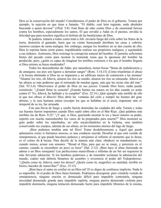 Dios es la conservación del mundo! Consideremos el poder de Dios en el gobierno. Tomen por
ejemplo, la sujeción en que tiene a Satanás. “El diablo, cual león rugiente, anda alrededor
buscando a quien devorar” (1Ped. 5:8). Está lleno de odio contra Dios y de enemistad furiosa
contra los hombres, especialmente los santos. El que envidió a Adán en el paraíso, envidia la
felicidad que para nosotros significa el disfrute de las bendiciones de Dios.
         Si pudiera, trataría a todos como trató a Job: enviaría fuego del cielo sobre los frutos de la
tierra, destruiría el ganando, haría que un viento huracanado derribara las casas y cubriría
nuestros cuerpos de sarna maligna. Sin embargo, aunque los hombres no se den cuenta de ello,
Dios lo reprime hasta cierto punto, impidiéndole realizar sus propósitos malignos, y sujetándole
a sus órdenes. Asimismo, Dios restringe la corrupción natural del hombre. El permite suficientes
brotes del pecado como para mostrar la tremenda ruina que la apostasía del hombre ha
producido, pero, ¿quién es capaz de imaginar los terribles extremos a los que el hombre llegaría
si Dios retirara su brazo moderador?
         Todos los descendientes de Adán, por naturaleza, tienen bocas “llenas de maledicencia y
de amargura; sus pies son ligeros a derramar sangre” (Rom. 3:14,15) ¡Cómo triunfarían el abuso
y la locura obstinada si Dios no se impusiera y no edificara muros de contención a las mismas!
“Alzaron los ríos, oh Jehová, alzaron los ríos su sonido; alzaron los ríos su estruendo. Jehová en
las alturas es más poderoso que el estruendo de muchas aguas, más que las recias olas del mar.”
(Sal. 93:3,4). Observemos el poder de Dios en sus juicios. Cuando Dios hiere, nadie puede
resistírsele: “¿Estará firme tu corazón? ¿Estarán fuertes tus manos en los días cuando yo actúe
contra ti? Yo, Jehová, he hablado y lo cumpliré” (Eze. 22:14.) ¡Qué ejemplo más terrible de ello
el que nos ofrece el diluvio! Dios abrió las ventanas del cielo y rompió las fuentes del gran
abismo, y la raza humana entera (excepto los que se hallaban en el arca), impotente ante el
temporal de su ira, fue arrasada.
         Con una lluvia de fuego y azufre fueron destruidas las ciudades del valle. Faraón y todas
sus huestes fueron impotentes cuando Dios sopló sobre ellos en el Mar Rojo. ¡Qué palabras más
terribles las de Rom. 9:22! “¿Y qué, si Dios, queriendo mostrar la ira y hacer notorio su poder,
soportó con mucha mansedumbre los vasos de ira preparados para muerte?” Dios mostrará su
gran poder sobre los reprobados, no sólo encarcelándolos en la Gehena, sino también
conservando sus cuerpos, además de sus almas, en los tormentos eternos del lago de fuego.
          ¡Bien podemos temblar ante tal Dios! Tratar desdeñosamente a Aquel que puede
aplastarnos como si fuéramos moscas, es una conducta suicida. Desafiar al que está vestido de
omnipotencia, al que puede hacernos pedazos y arrojarnos al infierno al momento que lo desee,
es el colmo de a locura. Para decirlo de la manera más clara: obedecer su mandamiento es,
                   l
cuando menos, actuar con sensatez. “Besad al Hijo, para que no se enoje, y perezcáis en el
camino, cuando se encendiere un poco su furor” (Sal. 2:12). ¡Bien hace el alma iluminada en
adorar a un Dios semejante! Las perfecciones maravillosas e infinitas de un Ser así requieren la
más ferviente adoración. Si los hombres poderosos y de renombre reclaman la admiración del
mundo, cuánto más debería llenarnos de asombro y reverencia el poder del Todopoderoso.
“¿Quién como tú, Jehová, entre los dioses? ¿Quién como tú, magnifico en santidad, terrible en
loores, hacedor de maravillas?” (Exo. 15:11)
         ¡Bien hace el santo en confiar en un Dios tal! El es digno de confianza implícita. Nada le
es imposible. Si el poder de Dios fuera limitado. Podríamos desesperar, pero viéndole vestido de
omnipotencia, ninguna oración es demasiado difícil para impedirle contestarla, ninguna
necesidad demasiado grande para impedirle suplirla, ninguna pasión demasiado violenta para
impedirle dominarla, ninguna tentación demasiado fuerte para impedirle librarnos de la misma,
 