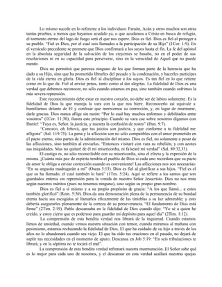 Lo mismo sucede en lo referente a los individuos: Faraón, Acán y otros muchos son otras
tantas pruebas; a menos que hayamos acudido ya, o que acudamos a Cristo en busca de refugio,
el tormento eterno del lago de fuego será el que nos espere. Dios es fiel. Dios es fiel al proteger a
su pueblo. “Fiel es Dios, por el cual sois llamados a la participación de su Hijo” (1Cor. 1:9). En
el versículo precedente se promete que Dios confirmará a los suyos hasta el fin. La fe del apóstol
en la absoluta seguridad de la salvación de los creyentes se basaba, no en el poder de sus
resoluciones ni en su capacidad para perseverar, sino en la veracidad de Aquel que no puede
mentir.
         Dios no permitirá que perezca ninguno de los que forman parte de la herencia que ha
dado a su Hijo, sino que ha prometido librarles del pecado y la condenación, y hacerles participes
de la vida eterna en gloria. Dios es fiel al disciplinar a los suyos. Es tan fiel en lo que retiene
como en lo que da. Fiel al enviar penas, tanto como al dar alegrías. La fidelidad de Dios es una
verdad que debemos reconocer, no sólo cuando estamos en paz, sino también cuando sufrimos la
más seve ra reprensión.
         Este reconocimiento debe estar en nuestro corazón, no debe ser de labios solamente. Es la
fidelidad de Dios la que maneja la vara con la que nos hiere. Reconocerlo así equivale a
humillarnos delante de El y confesar que merecemos su corrección, y, en lugar de murmurar,
darle gracias. Dios nunca aflige sin razón: “Por lo cual hay muchos enfermos y debilitados entre
vosotros” (1Cor. 11:30), ilustra este principio. Cuando su vara cae sobre nosotros digamos con
Daniel: “Tuya es, Señor, la justicia, y nuestra la confusión de rostro” (Dan. 9:7).
         “Conozco, oh Jehová, que tus juicios son justicia, y que conforme a tu fidelidad me
afligiste” (Sal. 119:75). La pena y la aflicción son no sólo compatibles con el amor prometido en
el pacto eterno, sino partes de la administración del mismo. Dios es fiel, no solamente a pesar de
las aflicciones, sino también al enviarlas. “Entonces visitaré con vara su rebelión, y con azotes
sus iniquidades. Mas no quitaré de él mi misericordia, ni falsearé mi verdad” (Sal. 89:32,33).
         El castigo es, no sólo reconciliable con su misericordia, sino el efecto y la expresión de la
misma. ¡Cuánta más paz de espíritu tendría el pueblo de Dios si cada uno recordara que su pacto
de amor le obliga a enviar corrección cuando es conveniente! Las aflicciones nos son necesarias:
“En su angustia madrugarán a mí” (Oseas 5:15). Dios es fiel al glorificar a sus hijos. “Fiel es el
que os ha llamado; el cual también lo hará” (1Tes. 5:24). Aquí se refiere a los santos que son
guardados enteros sin reprensión para la venida de nuestro Señor Jesucristo. Dios no nos trata
según nuestros méritos (pues no tenemos ninguno), sino según su propio gran nombre.
         Dios es fiel a sí mismo y a su propio propósito de gracia: “A los que llamó... a estos
también glorificó” (Rom. 5:30). Dios da una demostración plena de la permanencia de su bondad
eterna hacia sus escogidos al llamarlos eficazmente de las tinieblas a su luz admirable; y esto
debería asegurarles plenamente de la certeza de su perseverancia. “El fundamento de Dios está
firme” (2Tim. 2:19). Pablo descansaba en la fidelidad de Dios cuando dijo: “Yo sé a quien he
creído, y estoy cierto que es poderoso para guardar mi depósito para aquel día” (2Tim. 1:12).
         La comprensión de esta bendita verdad nos librará de la inquietud. Cuando estamos
llenos de ansiedad, cuando vemos nuestra situación con temor, cuando miramos al mañana con
pesimismo, estamos rechazando la fidelidad de Dios. El que ha cuidado de su hijo a través de los
años no lo abandonará cuando sea viejo. El que ha oído tus oraciones en el pasado, no dejará de
suplir tus necesidades en el momento de apuro. Descansa en Job 5:19: “En seis tribulaciones te
librará, y en la séptima no te tocará el mal”.
         La comprensión de esta bendita verdad refrenará nuestra murmuración. El Señor sabe qué
es lo mejor para cada uno de nosotros, y el descansar en esta verdad acallará nuestras quejas
 