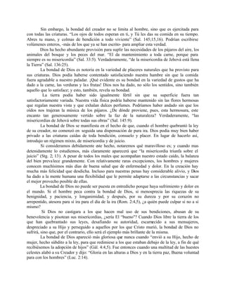 Sin embargo, la bondad del creador no se limita al hombre, sino que es ejercitada para
con todas las criaturas. “Los ojos de todos esperan en ti, y Tú les das su comida en su tiempo.
Abres tu mano, y colmas de bendición a todo viviente” (Sal. 145;15,16). Podrían escribirse
volúmenes enteros, -más de los que ya se han escrito- para ampliar esta verdad.
         Dios ha hecho abundante provisión para suplir las necesidades de los pájaros del aire, los
animales del bosque y los peces del mar. “El da mantenimiento a toda carne, porque para
siempre es su misericordia” (Sal. 33:5). Verdaderamente, “de la misericordia de Jehová está llena
la Tierra” (Sal. 136:25).
         La bondad de Dios es notoria en la variedad de placeres naturales que ha provisto para
sus criaturas. Dios podía haberse contentado satisfaciendo nuestra hambre sin que la comida
fuera agradable a nuestro paladar. ¡Qué evidente es su bondad en la variedad de gustos que ha
dado a la carne, las verduras y la s frutas! Dios nos ha dado, no sólo los sentidos, sino también
aquello que lo satisface; y esto, también, revela su bondad.
          La tierra podía haber sido igualmente fértil sin que su superficie fuera tan
satisfactoriamente variada. Nuestra vida física podría haberse mantenido sin las flores hermosas
que regalan nuestra vista y que exhalan dulces perfumes. Podríamos haber andado sin que los
oídos nos trajeran la música de los pájaros. ¿De dónde proviene, pues, esta hermosura, este
encanto tan generosamente vertido sobre la faz de la naturaleza? Verdaderamente, “las
misericordias de Jehová sobre todas sus obras” (Sal. 145:9).
         La bondad de Dios se manifiesta en el hecho de que, cuando el hombre quebrantó la ley
de su creador, no comenzó en seguida una dispensación de pura ira. Dios podía muy bien haber
privado a las criaturas caídas de toda bendición, consuelo y placer. En lugar de hacerlo así,
introdujo un régimen mixto, de misericordia y de juicio.
         Si consideramos debidamente este hecho, notaremos qué maravilloso es; y cuando mas
detenidamente lo estudiemos, más claramente aparecerá que “la misericordia triunfa sobre el
juicio” (Stg. 2; 13). A pesar de todos los males que acompañan nuestro estado caído, la balanza
del bien preva lece grandemente. Con relativamente raras excepciones, los hombres y mujeres
conocen muchísimos más días de buena salud que de enfermedad y dolor. En la creación hay
mucha más felicidad que desdicha. Incluso para nuestras penas hay considerable alivio, y Dios
ha dado a la mente humana una flexibilidad que le permite adaptarse a las circunstancias y sacar
el mejor provecho posible de ellas.
         La bondad de Dios no puede ser puesta en entredicho porque haya sufrimiento y dolor en
el mundo. Si el hombre peca contra la bondad de Dios, si menosprecia las riquezas de su
benignidad, y paciencia, y longanimidad, y después, por su dureza y por su corazón no
arrepentido, atesora para sí ira para el día de la ira (Rom. 2:4,5), ¿a quién puede culpar si no a sí
mismo?
          Si Dios no castigara a los que hacen mal uso de sus bendiciones, abusan de su
benevolencia y pisotean sus misericordias, ¿sería El “bueno"? Cuando Dios libre la tierra de los
que han quebrantado sus leyes, desafiando su autoridad, escarnecido a sus mensajeros,
despreciado a su Hijo y perseguido a aquellos por los que Cristo murió, la bondad de Dios no
sufrirá, sino que, por el contrario, ello será el ejemplo más brillante de la misma.
         La bondad de Dios apareció más gloriosa que nunca cuando “envió a su Hijo, hecho de
mujer, hecho súbdito a la ley, para que redimiese a los que estaban debajo de la ley, a fin de qué
recibiésemos la adopción de hijos” (Gál. 4:4,5). Fue entonces cuando una multitud de las huestes
celestes alabó a su Creador y dijo: “Gloria en las alturas a Dios y en la tierra paz, Buena voluntad
para con los hombres” (Luc. 2:14).
 