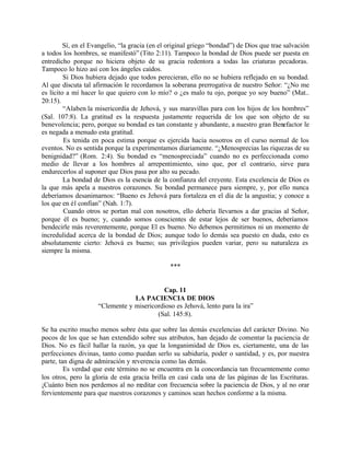 Sí, en el Evangelio, “la gracia (en el original griego “bondad”) de Dios que trae salvación
a todos los hombres, se manifestó” (Tito 2:11). Tampoco la bondad de Dios puede ser puesta en
entredicho porque no hiciera objeto de su gracia redentora a todas las criaturas pecadoras.
Tampoco lo hizo así con los ángeles caídos.
         Si Dios hubiera dejado que todos perecieran, ello no se hubiera reflejado en su bondad.
Al que discuta tal afirmación le recordamos la soberana prerrogativa de nuestro Señor: “¿No me
es lícito a mí hacer lo que quiero con lo mío? o ¿es malo tu ojo, porque yo soy bueno” (Mat..
20:15).
         “Alaben la misericordia de Jehová, y sus maravillas para con los hijos de los hombres”
(Sal. 107:8). La gratitud es la respuesta justamente requerida de los que son objeto de su
benevolencia; pero, porque su bondad es tan constante y abundante, a nuestro gran Benefactor le
es negada a menudo esta gratitud.
         Es tenida en poca estima porque es ejercida hacia nosotros en el curso normal de los
eventos. No es sentida porque la experimentamos diariamente. “¿Menosprecias las riquezas de su
benignidad?” (Rom. 2:4). Su bondad es “menospreciada” cuando no es perfeccionada como
medio de llevar a los hombres al arrepentimiento, sino que, por el contrario, sirve para
endurecerlos al suponer que Dios pasa por alto su pecado.
         La bondad de Dios es la esencia de la confianza del creyente. Esta excelencia de Dios es
la que más apela a nuestros corazones. Su bondad permanece para siempre, y, por ello nunca
deberíamos desanimarnos: “Bueno es Jehová para fortaleza en el día de la angustia; y conoce a
los que en él confían” (Nah. 1:7).
         Cuando otros se portan mal con nosotros, ello debería llevarnos a dar gracias al Señor,
porque él es bueno; y, cuando somos conscientes de estar lejos de ser buenos, deberíamos
bendecirle más reverentemente, porque El es bueno. No debemos permitirnos ni un momento de
incredulidad acerca de la bondad de Dios; aunque todo lo demás sea puesto en duda, esto es
absolutamente cierto: Jehová es bueno; sus privilegios pueden variar, pero su naturaleza es
siempre la misma.

                                                ***


                                           Cap. 11
                                 LA PACIENCIA DE DIOS
                     “Clemente y misericordioso es Jehová, lento para la ira”
                                         (Sal. 145:8).

Se ha escrito mucho menos sobre ésta que sobre las demás excelencias del carácter Divino. No
pocos de los que se han extendido sobre sus atributos, han dejado de comentar la paciencia de
Dios. No es fácil hallar la razón, ya que la longanimidad de Dios es, ciertamente, una de las
perfecciones divinas, tanto como puedan serlo su sabiduría, poder o santidad, y es, por nuestra
parte, tan digna de admiración y reverencia como las demás.
         Es verdad que este término no se encuentra en la concordancia tan frecuentemente como
los otros, pero la gloria de esta gracia brilla en casi cada una de las páginas de las Escrituras.
¡Cuánto bien nos perdemos al no meditar con frecuencia sobre la paciencia de Dios, y al no orar
fervientemente para que nuestros corazones y caminos sean hechos conforme a la misma.
 