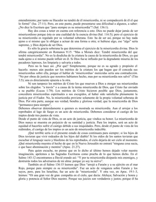 entendimiento; por tanto su Hacedor no tendrá de él misericordia, ni se compadecerá de él el que
lo formó” (Isa. 27:11). Pero, en este punto, puede presentarse una dificultad a algunos, a saber:
¿No dice la Escritura que “para siempre es su misericordia”? (Sal. 136:1).
         Hay dos cosas a tener en cuenta con referencia a esto. Dios no puede dejar jamás de ser
misericordioso porque ésta es una cualidad de la esencia divina (Sal. 116:5); pero el ejercicio de
su misericordia es regulado por su voluntad soberana. Esto ha de ser así, porque no hay nada
ajeno a sí mismo que le obligue a actuar de una forma u otra; si hubiese algo, ese “algo” sería
supremo, y Dios dejaría de ser Dios.
         Es sólo la gracia soberana la que determina el ejercicio de la misericordia divina. Dios lo
afirma categóricamente en Romanos 9:15: “Mas a Moisés dice: Tendré misericordia del que
tendré misericordia”. No es la desdicha de la criatura la causa de la misericordia de Dios, ya que
nada ajeno a sí mismo puede influir en él. Si Dios fue se influido por la degradante miseria de los
pecadores leprosos, los limpiaría y salvaría a todos.
         Pero no lo hace así. ¿Por qué? Simplemente, porque no es su agrado y propósito el
hacerlo. menos aún pueden ser los méritos de la criatura los que hagan que él conceda sus
misericordias sobre ella, porque el hablar de ‘misericordias’ merecidas sería una contradicción.
“No por obras de justicia que nosotros habíamos hecho, mas por su misericordia nos salvó” (Tito
3:5); una es directamente opuesta a la otra.
         Ni son tampoco los méritos de Cristo los que mueven a Dios a otorgar sus misericordias
sobre los elegidos: “a través” o a causa de la tierna misericordia de Dios, que Cristo fue enviado
a su pueblo (Lucas 1:78). Los méritos de Cristo hicieron posible que Dios, justamente,
concediera misericordias espirituales a sus escogidos, al haber sido satisfecha plenamente la
justicia por el Fiador. No, la misericordia proviene solamente de la propia voluntad soberana de
Dios. Por otra parte, aunque sea verdad, bendita y gloriosa verdad, que la misericordia de Dios
“permanece para siempre”,
Debemos observar detenidamente a quienes es mostrada su misericordia. Aun el arrojar a los
reprobados al lago de fuego es un acto de misericordia. Debemos considerar el castigo de los
impíos desde tres puntos de vista.
Desde el punto de vista de Dios, es un acto de justicia, que vindica su honor. La misericordia de
Dios nunca se muestra en perjuicio de su santidad y justicia. Para los impíos, será un acto de
equidad el hacerles sufrir el castigo debido a sus iniquidades. Pero, desde el punto de vista de los
redimidos, el castigo de los impíos es un acto de misericordia indecible.
         ¡Qué terrible sería si el presente estado de cosas continuara para siempre; si los hijos de
Dios tuvieran que vivir rodeados de los hijos del diablo! Si los oídos de los santos tuvieran que
escuchar el lenguaje sucio y blasfemo de los reprobados, el cielo dejaría de ser cielo al momento.
¡Qué misericordia muestra el hecho de que en la Nueva Jerusalén no entrará “ninguna cosa sucia,
o que hace abominación y mentira” (Apoc. 21.27).
         Para quien escuche, no piense que en lo dicho al último hemos dejado volar nuestra
imaginación, apelemos a las Sagradas Escrituras como prueba de lo que hemos dicho. En el
Salmo 143:12 encontramos a David orando así: “Y por tu misericordia disiparás mis enemigos, y
destruirás todos los adversarios de mi alma: porque yo soy tu siervo”.
         También en el Salmo 136:15 leemos que Dios “arrojó a Faraón y a su ejército en el mar
Rojo, porque para siempre es su misericordia”. Fue un acto de venganza sobre Faraón y los
suyos, pero, para los Israelitas, fue un acto de “misericordia”. Y otra vez, en Apoc. 19:1-3,
leemos: “Oí una gran voz de gran compañía en el cielo, que decía: Aleluya; Salvación y honra y
gloria y potencia al Señor Dios nuestro. Porque sus juicios son verdaderos y justos; porque él ha
 