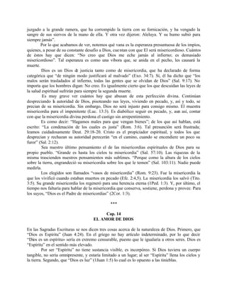 juzgado a la grande ramera, que ha corrompido la tierra con su fornicación, y ha vengado la
sangre de sus siervos de la mano de ella. Y otra vez dijeron: Aleluya. Y su humo subió para
siempre jamás”.
        Por lo que acabamos de ver, notemos qué vana es la esperanza presuntuosa de los impíos,
quienes, a pesar de su constante desafío a Dios, cue ntan con que El será misericordioso. Cuántos
de éstos hay que dicen: “No creo que Dios me eche jamás al infierno; es demasiado
misericordioso”. Tal esperanza es como una víbora que, se anida en el pecho, les causará la
muerte.
         Dios es un Dios de justicia tanto como de misericordia, que ha declarado de forma
categórica que “de ningún modo justificará al malvado” (Exo. 34:7). Sí, él ha dicho que “los
malos serán trasladados al infierno, todas las gentes que se olvidan de Dios” (Sal. 9:17). No
importa que los hombres digan: No creo. Es igualmente cierto que los que descuidan las leyes de
la salud espiritual sufrirán para siempre la segunda muerte.
         Es muy grave ver cuántos hay que abusan de esta perfección divina. Continúan
despreciando la autoridad de Dios, pisoteando sus leyes, viviendo en pecado, y, así y todo, se
precian de su misericordia. Sin embargo, Dios no será injusto para consigo mismo. El muestra
misericordia para el impenitente (Luc. 13:3). Es diabólico seguir en pecado, y, aun así, contar
con que la misericordia divina perdona el castigo sin arrepentimiento.
         Es como decir: “Hagamos males para que vengan bienes”; de los que así hablan, está
escrito: “La condenación de los cuales es justa” (Rom. 3:6). Tal presunción será frustrada;
leamos cuidadosamente Deut. 29:18-20. Cristo es el propiciador espiritual, y todos los que
desprecian y rechazan su autoridad perecerán “en el camino, cuando se encendiere un poco su
furor” (Sal. 2:12).
         Sea nuestro último pensamiento el de las misericordias espirituales de Dios para su
propio pueblo. “Grande es hasta los cielos tu misericordia” (Sal. 57:10). Las riquezas de la
misma trascienden nuestros pensamientos más sublimes. “Porque como la altura de los cielos
sobre la tierra, engrandeció su misericordia sobre los que le temen” (Sal. 103:11). Nadie puede
medirla.
        Los elegidos son llamados “vasos de misericordia” (Rom. 9:23). Fue la misericordia la
que los vivificó cuando estaban muertos en pecado (Efe. 2:4,5). La misericordia los salvó (Tito.
3:5). Su grande misericordia los regeneró para una herencia eterna (1Ped. 1:3). Y, por último, el
tiempo nos faltaría para hablar de la misericordia que conserva, sostiene, perdona y provee. Para
los suyos, “Dios es el Padre de misericordias” (2Cor. 1:3).

                                                ***

                                           Cap. 14
                                      EL AMOR DE DIOS

En las Sagradas Escrituras se nos dicen tres cosas acerca de la naturaleza de Dios. Primero, que
“Dios es Espíritu” (Juan 4:24). En el griego no hay artículo indeterminado, por lo que decir
“Dios es un espíritu» sería en extremo censurable, puesto que le igualaría a otros seres. Dios es
“Espíritu” en el sentido más elevado.
         Por ser “Espíritu” no tiene sustancia visible, es incorpóreo. Si Dios tuviera un cuerpo
tangible, no sería omnipresente, y estaría limitado a un lugar; al ser “Espíritu” llena los cielos y
la tierra. Segundo, que “Dios es luz” (1Juan 1:5) lo cual es lo opuesto a las tinieblas.
 