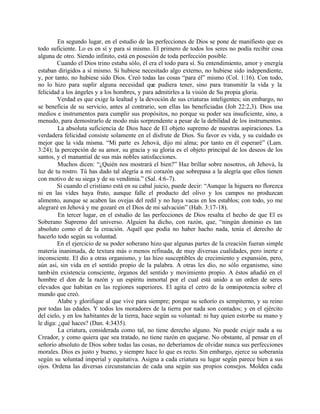 En segundo lugar, en el estudio de las perfecciones de Dios se pone de manifiesto que es
todo suficiente. Lo es en sí y para sí mismo. El primero de todos los seres no podía recibir cosa
alguna de otro. Siendo infinito, está en posesión de toda perfección posible.
        Cuando el Dios trino estaba sólo, él era el todo para sí. Su entendimiento, amor y energía
estaban dirigidos a sí mismo. Si hubiese necesitado algo externo, no hubiese sido independiente,
y, por tanto, no hubiese sido Dios. Creó todas las cosas “para él” mismo (Col. 1:16). Con todo,
no lo hizo para suplir alguna necesidad que pudiera tener, sino para transmitir la vida y la
felicidad a los ángeles y a los hombres, y para admitirles a la visión de Su propia gloria.
        Verdad es que exige la lealtad y la devoción de sus criaturas inteligentes; sin embargo, no
se beneficia de su servicio, antes al contrario, son ellas las beneficiadas (Job 22:2,3). Dios usa
medios e instrumentos para cumplir sus propósitos, no porque su poder sea insuficiente, sino, a
menudo, para demostrarlo de modo más sorprendente a pesar de la debilidad de los instrumentos.
        La absoluta suficiencia de Dios hace de El objeto supremo de nuestras aspiraciones. La
verdadera felicidad consiste solamente en el disfrute de Dios. Su favor es vida, y su cuidado es
mejor que la vida misma. “Mi parte es Jehová, dijo mi alma; por tanto en él esperaré” (Lam.
3:24); la percepción de su amor, su gracia y su gloria es el objeto principal de los deseos de los
santos, y el manantial de sus más nobles satisfacciones.
         Muchos dicen: “¿Quién nos mostrará el bien?” Haz brillar sobre nosotros, oh Jehová, la
luz de tu rostro. Tú has dado tal alegría a mi corazón que sobrepasa a la alegría que ellos tienen
con motivo de su siega y de su vendimia.” (Sal. 4:6-7).
        Sí cuando el cristiano está en su cabal juicio, puede decir: “Aunque la higuera no florezca
ni en las vides haya fruto, aunque falle el producto del olivo y los campos no produzcan
alimento, aunque se acaben las ovejas del redil y no haya vacas en los establos; con todo, yo me
alegraré en Jehová y me gozaré en el Dios de mi salvación” (Hab. 3:17-18).
         En tercer lugar, en el estudio de las perfecciones de Dios resalta el hecho de que El es
Soberano Supremo del universo. Alguien ha dicho, con razón, que, “ningún dominio es tan
absoluto como el de la creación. Aquél que podía no haber hacho nada, tenía el derecho de
hacerlo todo según su voluntad.
        En el ejercicio de su poder soberano hizo que algunas partes de la creación fueran simple
materia inanimada, de textura más o menos refinada, de muy diversas cualidades, pero inerte e
inconsciente. El dio a otras organismo, y las hizo susceptibles de crecimiento y expansión, pero,
aún así, sin vida en el sentido propio de la palabra. A otras les dio, no sólo organismo, sino
también existencia consciente, órganos del sentido y movimiento propio. A éstos añadió en el
hombre el don de la razón y un espíritu inmortal por el cual está unido a un orden de seres
elevados que habitan en las regiones superiores. El agita el cetro de la omnipotencia sobre el
mundo que creó.
        Alabe y glorifique al que vive para siempre; porque su señorío es sempiterno, y su reino
por todas las edades. Y todos los moradores de la tierra por nada son contados; y en el ejército
del cielo, y en los habitantes de la tierra, hace según su voluntad: ni hay quien estorbe su mano y
le diga: ¿qué haces? (Dan. 4:3435).
         La criatura, considerada como tal, no tiene derecho alguno. No puede exigir nada a su
Creador, y como quiera que sea tratado, no tiene razón en quejarse. No obstante, al pensar en el
señorío absoluto de Dios sobre todas las cosas, no deberíamos de olvidar nunca sus perfecciones
morales. Dios es justo y bueno, y siempre hace lo que es recto. Sin embargo, ejerce su soberanía
según su voluntad imperial y equitativa. Asigna a cada criatura su lugar según parece bien a sus
ojos. Ordena las diversas circunstancias de cada una según sus propios consejos. Moldea cada
 