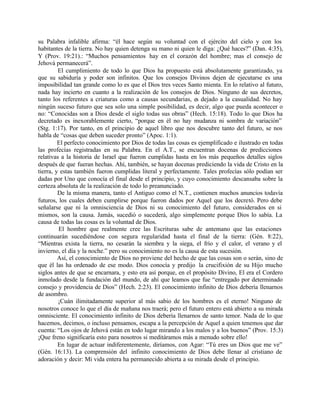 su Palabra infalible afirma: “él hace según su voluntad con el ejército del cielo y con los
habitantes de la tierra. No hay quien detenga su mano ni quien le diga: ¿Qué haces?” (Dan. 4:35),
Y (Prov. 19:21).: “Muchos pensamientos hay en el corazón del hombre; mas el consejo de
Jehová permanecerá”.
         El cumplimiento de todo lo que Dios ha propuesto está absolutamente garantizado, ya
que su sabiduría y poder son infinitos. Que los consejos Divinos dejen de ejecutarse es una
imposibilidad tan grande como lo es que el Dios tres veces Santo mienta. En lo relativo al futuro,
nada hay incierto en cuanto a la realización de los consejos de Dios. Ninguno de sus decretos,
tanto los referentes a criaturas como a causas secundarias, es dejado a la casualidad. No hay
ningún suceso futuro que sea solo una simple posibilidad, es decir, algo que pueda acontecer o
no: “Conocidas son a Dios desde el siglo todas sus obras” (Hech. 15:18). Todo lo que Dios ha
decretado es inexorablemente cierto, “porque en él no hay mudanza ni sombra de variación”
(Stg. 1:17). Por tanto, en el principio de aquel libro que nos descubre tanto del futuro, se nos
habla de “cosas que deben suceder pronto” (Apoc. 1:1).
         El perfecto conocimiento por Dios de todas las cosas es ejemplificado e ilustrado en todas
las profecías registradas en su Palabra. En el A.T., se encuentran docenas de predicciones
relativas a la historia de Israel que fueron cumplidas hasta en los más pequeños detalles siglos
después de que fueran hechas. Ahí, también, se hayan docenas prediciendo la vida de Cristo en la
tierra, y estas también fueron cumplidas literal y perfectamente. Tales profecías sólo podían ser
dadas por Uno que conocía el final desde el principio, y cuyo conocimiento descansaba sobre la
certeza absoluta de la realización de todo lo preanunciado.
         De la misma manera, tanto el Antiguo como el N.T., contienen muchos anuncios todavía
futuros, los cuales deben cumplirse porque fueron dados por Aquel que los decretó. Pero debe
señalarse que ni la omnisciencia de Dios ni su conocimiento del futuro, considerados en si
mismos, son la causa. Jamás, sucedió o sucederá, algo simplemente porque Dios lo sabía. La
causa de todas las cosas es la voluntad de Dios.
         El hombre que realmente cree las Escrituras sabe de antemano que las estaciones
continuarán sucediéndose con segura regularidad hasta el final de la tierra: (Gén. 8:22),
“Mientras exista la tierra, no cesarán la siembra y la siega, el frío y el calor, el verano y el
invierno, el día y la noche.” pero su conocimiento no es la causa de esta sucesión.
         Así, el conocimiento de Dios no proviene del hecho de que las cosas son o serán, sino de
que él las ha ordenado de ese modo. Dios conocía y predijo la crucifixión de su Hijo mucho
siglos antes de que se encarnara, y esto era así porque, en el propósito Divino, El era el Cordero
inmolado desde la fundación del mundo, de ahí que leamos que fue “entregado por determinado
consejo y providencia de Dios” (Hech. 2:23). El conocimiento infinito de Dios debería llenarnos
de asombro.
         ¡Cuán ilimitadamente superior al más sabio de los hombres es el eterno! Ninguno de
nosotros conoce lo que el día de mañana nos traerá; pero el futuro entero está abierto a su mirada
omnisciente. El conocimiento infinito de Dios debería llenarnos de santo temor. Nada de lo que
hacemos, decimos, o incluso pensamos, escapa a la percepción de Aquel a quien tenemos que dar
cuenta: “Los ojos de Jehová están en todo lugar mirando a los malos y a los buenos” (Prov. 15:3)
¡Que freno significaría esto para nosotros si meditáramos más a menudo sobre ello!
         En lugar de actuar indiferentemente, diríamos, con Agar: “Tú eres un Dios que me ve”
(Gén. 16:13). La comprensión del infinito conocimiento de Dios debe llenar al cristiano de
adoración y decir: Mi vida entera ha permanecido abierta a su mirada desde el principio.
 
