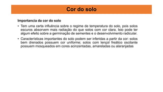 Importancia da cor do solo
• Tem uma certa influência sobre o regime de temperatura do solo, pois solos
escuros absorvem mais radiação do que solos com cor clara. Isto pode ter
algum efeito sobre a germinação de sementes e o desenvolvimento radicular.
• Características importantes do solo podem ser inferidas a partir da cor: solos
bem drenados possuem cor uniforme; solos com lençol freático oscilante
possuem mosqueados em cores acinzentadas, amareladas ou alaranjadas
Cor do solo
 