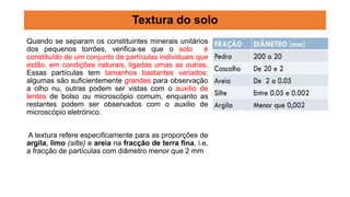 Quando se separam os constituintes minerais unitários
dos pequenos torrões, verifica-se que o solo é
constituído de um conjunto de partículas individuais que
estão, em condições naturais, ligadas umas as outras.
Essas partículas tem tamanhos bastantes variados:
algumas são suficientemente grandes para observação
a olho nu, outras podem ser vistas com o auxilio de
lentes de bolso ou microscópio comum, enquanto as
restantes podem ser observados com o auxilio de
microscópio eletrónico.
A textura refere especificamente para as proporções de
argila, limo (silte) e areia na fracção de terra fina, i.e.
a fracção de partículas com diâmetro menor que 2 mm
Textura do solo
 