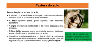 Determinação da textura do solo
• A textura do solo é determinada pelo manuseamento duma
amostra húmida ou molhada entre os dedos.
• A areia aparece como grãos ásperos, sem nenhuma
aderência.
• A argila providencia plasticidade e, às vezes, pegajosidade à
amostra.
• O limo (silte) aparece como um material sedoso, farinhoso,
sem a plasticidade e pegajosidade da argila.
• Na prática a estimação directa do limo é difícil. Normalmente
estima-se primeiramente os teores de areia e argila, para em
seguida calcular o teor de limo como 100%- (areia+argila).
Textura do solo
 