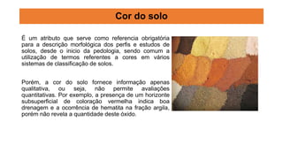 Cor do solo
É um atributo que serve como referencia obrigatória
para a descrição morfológica dos perfis e estudos de
solos, desde o inicio da pedologia, sendo comum a
utilização de termos referentes a cores em vários
sistemas de classificação de solos.
Porém, a cor do solo fornece informação apenas
qualitativa, ou seja, não permite avaliações
quantitativas. Por exemplo, a presença de um horizonte
subsuperficial de coloração vermelha indica boa
drenagem e a ocorrência de hematita na fração argila,
porém não revela a quantidade deste óxido.
 