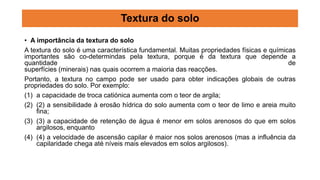 • A importância da textura do solo
A textura do solo é uma característica fundamental. Muitas propriedades físicas e químicas
importantes são co-determindas pela textura, porque é da textura que depende a
quantidade de
superfícies (minerais) nas quais ocorrem a maioria das reacções.
Portanto, a textura no campo pode ser usado para obter indicações globais de outras
propriedades do solo. Por exemplo:
(1) a capacidade de troca catiónica aumenta com o teor de argila;
(2) (2) a sensibilidade à erosão hídrica do solo aumenta com o teor de limo e areia muito
fina;
(3) (3) a capacidade de retenção de água é menor em solos arenosos do que em solos
argilosos, enquanto
(4) (4) a velocidade de ascensão capilar é maior nos solos arenosos (mas a influência da
capilaridade chega até níveis mais elevados em solos argilosos).
Textura do solo
 