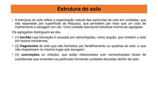 • A estrutura do solo refere a organização natural das partículas de solo em unidades, que
são separadas por superfícies de fraqueza, que persistem por mais que um ciclo de
molhamento e secagem em situ. Uma unidade estrutural individual chama-se agregado.
Os agregados distinguem-se dos
• (1) torrões cuja formação é causada por perturbações, como aração, que moldam o solo
em corpos transientes;
• (2) fragmentos de solo que são formados por fendilhamento ou quebras do solo, e que
não reaparecem no mesmo lugar sob secagem;
• (3) concreções ou nódulos, que estão relacionados com concentrações locais de
substâncias que cimentam as partículas formando unidades discretas dentro do solo.
Estrutura do solo
 