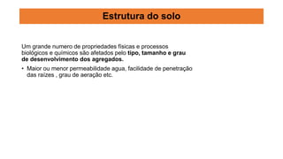 Um grande numero de propriedades físicas e processos
biológicos e químicos são afetados pelo tipo, tamanho e grau
de desenvolvimento dos agregados.
• Maior ou menor permeabilidade agua, facilidade de penetração
das raízes , grau de aeração etc.
Estrutura do solo
 
