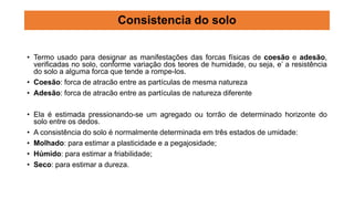 • Termo usado para designar as manifestações das forcas físicas de coesão e adesão,
verificadas no solo, conforme variação dos teores de humidade, ou seja, e’ a resistência
do solo a alguma forca que tende a rompe-los.
• Coesão: forca de atracão entre as partículas de mesma natureza
• Adesão: forca de atracão entre as partículas de natureza diferente
• Ela é estimada pressionando-se um agregado ou torrão de determinado horizonte do
solo entre os dedos.
• A consistência do solo é normalmente determinada em três estados de umidade:
• Molhado: para estimar a plasticidade e a pegajosidade;
• Húmido: para estimar a friabilidade;
• Seco: para estimar a dureza.
Consistencia do solo
 