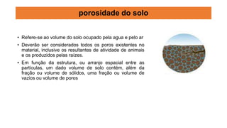 • Refere-se ao volume do solo ocupado pela agua e pelo ar
• Deverão ser considerados todos os poros existentes no
material, inclusive os resultantes de atividade de animais
e os produzidos pelas raízes.
• Em função da estrutura, ou arranjo espacial entre as
partículas, um dado volume de solo contém, além da
fração ou volume de sólidos, uma fração ou volume de
vazios ou volume de poros
porosidade do solo
 