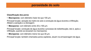 Classificação dos poros
• Macroporos- com diâmetro maior do que 100 µm.
Principal função: aeração da matriz do solo e condução da água durante a infiltração.
Afetam a aeração e a drenagem;
• Mesoporos- com diâmetro entre 30 e 100 µm.
Principal função: condução de água durante o processo de redistribuição, isto é, após a
infiltração, quando se esvaziam os macroporos;
• Microporos- com diâmetro menor do que 30 µm.
Principal função: também chamados poros capilares, atuam na armazenagem de água.
porosidade do solo
 