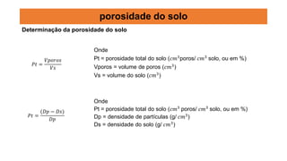 𝑃𝑡 =
𝑉𝑝𝑜𝑟𝑜𝑠
𝑉𝑠
Onde
Pt = porosidade total do solo (𝑐𝑚3
poros/ 𝑐𝑚3
solo, ou em %)
Vporos = volume de poros (𝑐𝑚3
)
Vs = volume do solo (𝑐𝑚3
)
𝑃𝑡 =
(𝐷𝑝 − 𝐷𝑠)
𝐷𝑝
Onde
Pt = porosidade total do solo (𝑐𝑚3
poros/ 𝑐𝑚3
solo, ou em %)
Dp = densidade de partículas (g/ 𝑐𝑚3
)
Ds = densidade do solo (g/ 𝑐𝑚3
)
porosidade do solo
Determinação da porosidade do solo
 
