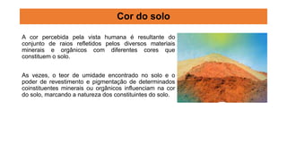 A cor percebida pela vista humana é resultante do
conjunto de raios refletidos pelos diversos materiais
minerais e orgânicos com diferentes cores que
constituem o solo.
As vezes, o teor de umidade encontrado no solo e o
poder de revestimento e pigmentação de determinados
coinstituentes minerais ou orgânicos influenciam na cor
do solo, marcando a natureza dos constituintes do solo.
Cor do solo
 