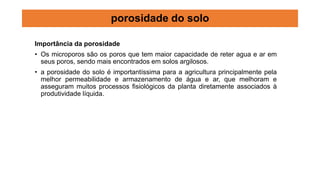 Importância da porosidade
• Os microporos são os poros que tem maior capacidade de reter agua e ar em
seus poros, sendo mais encontrados em solos argilosos.
• a porosidade do solo é importantíssima para a agricultura principalmente pela
melhor permeabilidade e armazenamento de água e ar, que melhoram e
asseguram muitos processos fisiológicos da planta diretamente associados à
produtividade líquida.
porosidade do solo
 