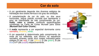 • A cor geralmente depende dos diversos estágios de
hidratação dos óxidos férricos e do grau de oxidação.
• A caracterização da cor do solo, ou dos seus
horizontes, segue padrão mundial que representa o
grau de intensidade de três componentes da cor:
matiz, valor e croma; conforme especificações
constantes na Carta de Cores Munsell para Solos
(Munsell Soil Color Charts).
• A matiz representa a cor espectral dominante como
vermelho, amarelo, verde.
• A cor espectral é determinada pelo comprimento da
onda da luz reflectida, que diminui na sequência
vermelho, amarelo, verde, azul, violeta, indicados pelos
códigos R (de red), Y (de yellow), G (de green), B (de
blue) e P (de purple) respectivamente.
Cor do solo
 