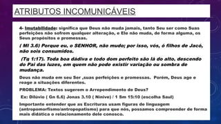 ATRIBUTOS INCOMUNICÁVEIS
• 4- Imutabilidade: significa que Deus não muda jamais, tanto Seu ser como Suas
perfeições não sofrem qualquer alteração, e Ele não muda, de forma alguma, os
Seus propósitos e promessas.
• ( Ml 3.6) Porque eu, o SENHOR, não mudo; por isso, vós, ó filhos de Jacó,
não sois consumidos.
• (Tg 1:17). Toda boa dádiva e todo dom perfeito são lá do alto, descendo
do Pai das luzes, em quem não pode existir variação ou sombra de
mudança.
• Deus não muda em seu Ser ,suas perfeições e promessas. Porém, Deus age e
reage a situações diferentes.
• PROBLEMA: Textos sugerem o Arrependimento de Deus?
• Ex: Dilúvio ( Gn 6.6) Jonas 3.10 ( Nínive) / 1 Sm 15:10 (escolha Saul)
• Importante entender que as Escrituras usam figuras de linguagem
(antropomorfismo/antropopatismo) para que nós, possamos compreender de forma
mais didática o relacionamento dele conosco.
 