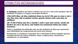 ATRIBUTOS INCOMUNICÁVEIS
• 5- Infinitude: significa que Deus é infinito em seu ser e não sofre qualquer tipo de
limitação. O tempo e o espaço não podem limitá-lo.
• (1Rs 8:27) Mas, de fato, habitaria Deus na terra? Eis que os céus e até o
céu dos céus não te podem conter, quanto menos esta casa que eu
edifiquei.
• (At 17:24) O Deus que fez o mundo e tudo o que nele existe, sendo ele
Senhor do céu e da terra, não habita em santuários feitos por mãos
humanas.
• Talvez a qualidade da infinitude seja um dos atributos de Deus que apresenta
mais dificuldade de compreensão por parte dos homens.
• Geralmente os estudiosos entendem que a infinitude de Deus também aparece
revelada através de outros atributos, como a onipresença, onisciência,
onipotência e a eternidade.
 