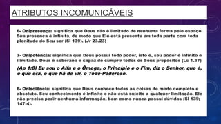 ATRIBUTOS INCOMUNICÁVEIS
• 6- Onipresença: significa que Deus não é limitado de nenhuma forma pelo espaço.
Sua presença é infinita, de modo que Ele está presente em toda parte com toda
plenitude do Seu ser (Sl 139). (Jr 23.23)
• 7- Onipotência: significa que Deus possui todo poder, isto é, seu poder é infinito e
ilimitado. Deus é soberano e capaz de cumprir todos os Seus propósitos (Lc 1.37)
• (Ap 1:8) Eu sou o Alfa e o Ômega, o Princípio e o Fim, diz o Senhor, que é,
e que era, e que há de vir, o Todo-Poderoso.
• 8- Onisciência: significa que Deus conhece todas as coisas de modo completo e
absoluto. Seu conhecimento é infinito e não está sujeito a qualquer limitação. Ele
não precisa pedir nenhuma informação, bem como nunca possui dúvidas (Sl 139;
147:4).
 