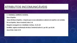 ATRIBUTOS INCOMUNICÁVEIS
• 9. IMATERIAL ( ESPÍRITO/ INVISÍVEL
• Deus é Espírito.
• (Joao 24) Deus é Espírito, e importa que os seus adoradores o adorem em espírito e em verdade.
• Por ser Espírito, Deus é invisível ( João 1. 8)
• Ninguém conseguirá ver a totalidade de Deus. Ex 33. 20
• Na Bíblia registra manifestação de Deus ( teofania) Isaías 6.1, gn 18.1, gn 32.20)
• Jesus Cristo (João 14.9)
 