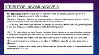 ATRIBUTOS INCOMUNICÁVEIS
• 10- Soberania: significa que Deus controla todas as coisas, pois Ele próprio é
soberano e supremo sobre tudo e todos.
• (Ap 4.11) Digno és, Senhor, de receber glória, e honra, e poder; porque tu criaste
todas as coisas, e por tua vontade são e foram criadas.
• ( Jr 32.17) "Ah! Soberano Senhor, tu fizeste os céus e a terra pelo teu grande poder
e por teu braço estendido. Nada é difícil demais para ti.
•
(Ef 1.11) nele, digo, no qual fomos também feitos herança, predestinados segundo
o propósito daquele que faz todas as coisas conforme o conselho da sua vontade.
• Aprova e decide executar todo ato necessário para realização de sua vontade!
• Ele é quem governa o universo e conduz a História segundo os seus propósitos
eternos.
• Também é importante saber que a soberania de Deus não anula a responsabilidade
humana (Fp 2:12,13)
 