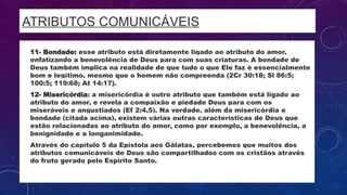 ATRIBUTOS COMUNICÁVEIS
• 11- Bondade: esse atributo está diretamente ligado ao atributo do amor,
enfatizando a benevolência de Deus para com suas criaturas. A bondade de
Deus também implica na realidade de que tudo o que Ele faz é essencialmente
bom e legítimo, mesmo que o homem não compreenda (2Cr 30:18; Sl 86:5;
100:5; 119:68; At 14:17).
• 12- Misericórdia: a misericórdia é outro atributo que também está ligado ao
atributo do amor, e revela a compaixão e piedade Deus para com os
miseráveis e angustiados (Ef 2:4,5). Na verdade, além da misericórdia e
bondade (citada acima), existem várias outras características de Deus que
estão relacionadas ao atributo do amor, como por exemplo, a benevolência, a
benignidade e a longanimidade.
• Através do capítulo 5 da Epístola aos Gálatas, percebemos que muitos dos
atributos comunicáveis de Deus são compartilhados com os cristãos através
do fruto gerado pelo Espírito Santo.
 