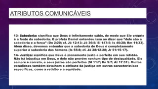 ATRIBUTOS COMUNICÁVEIS
• 13- Sabedoria: significa que Deus é infinitamente sábio, de modo que Ele próprio
é a fonte da sabedoria. O profeta Daniel entendeu isso ao dizer que “dele são a
sabedoria e a força” (Dn 2:20; cf. Jó 12:13; Jó 36:5; Sl 147:5; Is 40:28; Rm 11:33).
Além disso, devemos entender que a sabedoria de Deus é completamente
superior à sabedoria dos homens (Is 55:8; cf. Jó 28:12-28; Jr 51:15-17).
• 14- Justiça: significa que Deus é plenamente justo e perfeito em sua retidão.
Não há injustiça em Deus, e dele não provém nenhum tipo de desigualdade. Ele
sempre é correto, e seus juízos são perfeitos (Sl 11:7; Dn 9:7; At 17:31). Muitos
estudiosos também detalham o atributo da justiça em outras características
específicas, como a retidão e a equidade.
 
