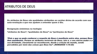 ATRIBUTOS DE DEUS
• Os atributos de Deus são qualidades atribuídas ao caráter divino de acordo com sua
auto-revelação e que nos ajudam a entender quem é Ele.
• Designação sinônimas na teologia:
• “atributos de Deus”, “qualidades de Deus” ou “perfeições de Deus”
• “Pois o que se pode conhecer a respeito de Deus é manifesto entre eles, porque Deus
lhes manifestou. Porque os atributos invisíveis de Deus, isto é, o seu eterno poder e a
sua divindade, claramente se reconhecem, desde a criação do mundo, sendo
percebidos por meio das coisas que Deus fez”. (ROMANOS 1:19-20)
 