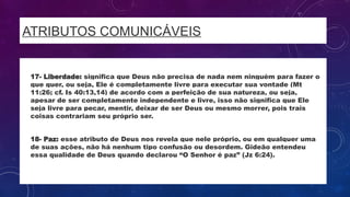 ATRIBUTOS COMUNICÁVEIS
• 17- Liberdade: significa que Deus não precisa de nada nem ninguém para fazer o
que quer, ou seja, Ele é completamente livre para executar sua vontade (Mt
11:26; cf. Is 40:13,14) de acordo com a perfeição de sua natureza, ou seja,
apesar de ser completamente independente e livre, isso não significa que Ele
seja livre para pecar, mentir, deixar de ser Deus ou mesmo morrer, pois trais
coisas contrariam seu próprio ser.
• 18- Paz: esse atributo de Deus nos revela que nele próprio, ou em qualquer uma
de suas ações, não há nenhum tipo confusão ou desordem. Gideão entendeu
essa qualidade de Deus quando declarou “O Senhor é paz” (Jz 6:24).
 