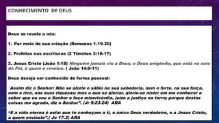 CONHECIMENTO DE DEUS
Deus se revela a nós:
1. Por meio da sua criação (Romanos 1.19-20)
2. Profetas nas escrituras (2 Timóteo 3:16-17)
3. Jesus Cristo (João 1:18) Ninguém jamais viu a Deus; o Deus unigênito, que está no seio
do Pai, é quem o revelou. ( João 14:9-11)
Deus deseja ser conhecido de forma pessoal:
”
Assim diz o Senhor: Não se glorie o sábio na sua sabedoria, nem o forte, na sua força,
nem o rico, nas suas riquezas; mas o que se gloriar, glorie-se nisto: em me conhecer e
saber que eu sou o Senhor e faço misericórdia, juízo e justiça na terra; porque destas
coisas me agrado, diz o Senhor”. (Jr 9:23-24) ARA
“E a vida eterna é esta: que te conheçam a ti, o único Deus verdadeiro, e a Jesus Cristo,
a quem enviaste”.( Jo 17.3) ARA
 