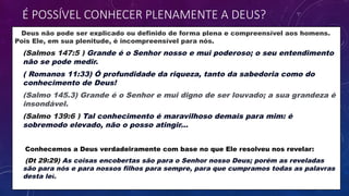 Deus não pode ser explicado ou definido de forma plena e compreensível aos homens.
Pois Ele, em sua plenitude, é incompreensível para nós.
• (Salmos 147:5 ) Grande é o Senhor nosso e mui poderoso; o seu entendimento
não se pode medir.
• ( Romanos 11:33) Ó profundidade da riqueza, tanto da sabedoria como do
conhecimento de Deus!
• (Salmo 145.3) Grande é o Senhor e mui digno de ser louvado; a sua grandeza é
insondável.
• (Salmo 139:6 ) Tal conhecimento é maravilhoso demais para mim: é
sobremodo elevado, não o posso atingir...
• Conhecemos a Deus verdadeiramente com base no que Ele resolveu nos revelar:
• (Dt 29:29) As coisas encobertas são para o Senhor nosso Deus; porém as reveladas
são para nós e para nossos filhos para sempre, para que cumpramos todas as palavras
desta lei.
É POSSÍVEL CONHECER PLENAMENTE A DEUS?
 