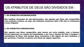 1. OS ATRIBUTOS INCOMUNICÁVEIS:
São também chamados de não-relacionados, são aqueles que Deus não compartilha
com nenhuma criatura, ou seja, são atributos exclusivos dele e Ele não os comunicou
a mais ninguém.
2. OS ATRIBUTOS COMUNICÁVEIS:
São aqueles que Deus compartilha, pelo menos em certa medida, com o homem.
Foram impressos na criação da humanidade, e por isso o homem foi feito à imagem e
semelhança de Deus. Isto porque Deus comunicou a Ele alguns de seus atributos, e
por portá-los, o homem se parece com Deus em alguns aspectos.
OS ATRIBUTOS DE DEUS SÃO DIVIDIDOS EM :
 