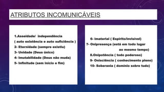 ATRIBUTOS INCOMUNICÁVEIS
• 1.Asseidade/ independência
• ( auto existência e auto suficiência )
• 2- Eternidade (sempre existiu)
• 3- Unidade (Deus único)
• 4- Imutabilidade (Deus não muda)
• 5- Infinitude (sem início e fim)
6- imaterial ( Espírito/invisível)
7- Onipresença (está em todo lugar
ao mesmo tempo)
• 8.Onipotência ( todo poderoso)
• 9- Onisciência ( conhecimento pleno)
• 10- Soberania ( domínio sobre tudo)
 
