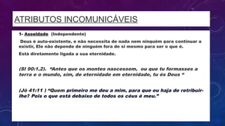 ATRIBUTOS INCOMUNICÁVEIS
• 1- Asseidade (Independente)
• Deus é auto-existente, e não necessita de nada nem ninguém para continuar a
existir, Ele não depende de ninguém fora de si mesmo para ser o que é.
• Está diretamente ligada a sua eternidade.
• (Sl 90:1,2). “Antes que os montes nascessem, ou que tu formasses a
terra e o mundo, sim, de eternidade em eternidade, tu és Deus “
• (Jó 41:11 ) “Quem primeiro me deu a mim, para que eu haja de retribuir-
lhe? Pois o que está debaixo de todos os céus é meu.”
 