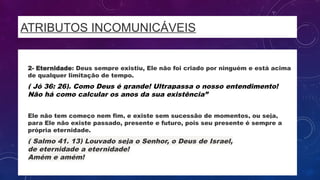 ATRIBUTOS INCOMUNICÁVEIS
• 2- Eternidade: Deus sempre existiu, Ele não foi criado por ninguém e está acima
de qualquer limitação de tempo.
• ( Jó 36: 26). Como Deus é grande! Ultrapassa o nosso entendimento!
Não há como calcular os anos da sua existência”
• Ele não tem começo nem fim, e existe sem sucessão de momentos, ou seja,
para Ele não existe passado, presente e futuro, pois seu presente é sempre a
própria eternidade.
• ( Salmo 41. 13) Louvado seja o Senhor, o Deus de Israel,
de eternidade a eternidade!
Amém e amém!
 