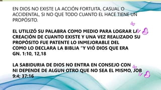 EN DIOS NO EXISTE LA ACCIÓN FORTUITA, CASUAL O
ACCIDENTAL, SI NO QUE TODO CUANTO EL HACE TIENE UN
PROPÓSITO.
EL UTILIZÓ SU PALABRA COMO MEDIO PARA LOGRAR LA
CREACIÓN DE CUANTO EXISTE Y UNA VEZ REALIZADO SU
PROPÓSITO FUE PATENTE LO INMEJORABLE DEL
COMO LO DECLARA LA BIBLIA “Y VIÓ DIOS QUE ERA
GN. 1:10, 12,18
LA SABIDURIA DE DIOS NO ENTRA EN CONSEJO CON
NI DEPENDE DE ALGUN OTRO QUE NO SEA EL MISMO, JOB
9:4; 37:16
 