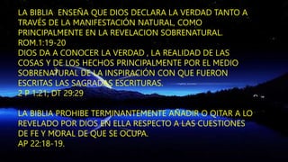 LA BIBLIA ENSEÑA QUE DIOS DECLARA LA VERDAD TANTO A
TRAVÉS DE LA MANIFESTACIÓN NATURAL, COMO
PRINCIPALMENTE EN LA REVELACION SOBRENATURAL.
ROM.1:19-20
DIOS DA A CONOCER LA VERDAD , LA REALIDAD DE LAS
COSAS Y DE LOS HECHOS PRINCIPALMENTE POR EL MEDIO
SOBRENATURAL DE LA INSPIRACIÓN CON QUE FUERON
ESCRITAS LAS SAGRADAS ESCRITURAS.
2 P 1:21; DT 29:29
LA BIBLIA PROHIBE TERMINANTEMENTE AÑADIR O QITAR A LO
REVELADO POR DIOS EN ELLA RESPECTO A LAS CUESTIONES
DE FE Y MORAL DE QUE SE OCUPA.
AP 22:18-19.
 