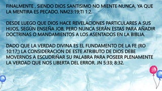 FINALMENTE , SIENDO DIOS SANTISIMO NO MIENTE NUNCA, YA QUE
LA MENTIRA ES PECADO. NM23:19;TI 1:2.
DESDE LUEGO QUE DIOS HACE REVELACIONES PARTICULARES A SUS
HIJOS, SEGÚN ENSEÑA JOB, PERO NUNCA SERÁN ESTAS PARA AÑADIR
DOCTRINAS O MANDAMIENTOS A LOS ASENTADOS EN LA BIBLIA.
DADO QUE LA VERDAD DIVINA ES EL FUNDAMENTO DE LA FE (RO
10:17;) LA CONSIDERACION DE ESTE ATRIBUTO DE DIOS DEBE
MOVERNOS A ESCUDRIÑAR SU PALABRA PARA POSEER PLENAMENTE
LA VERDAD QUE NOS LIBERTA DEL ERROR. JN 5:33; 8:32.
 