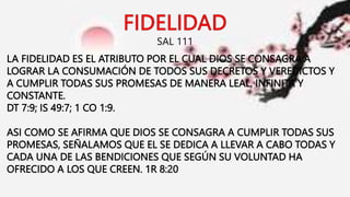 SAL 111
LA FIDELIDAD ES EL ATRIBUTO POR EL CUAL DIOS SE CONSAGRA A
LOGRAR LA CONSUMACIÓN DE TODOS SUS DECRETOS Y VEREDICTOS Y
A CUMPLIR TODAS SUS PROMESAS DE MANERA LEAL, INFINITA Y
CONSTANTE.
DT 7:9; IS 49:7; 1 CO 1:9.
ASI COMO SE AFIRMA QUE DIOS SE CONSAGRA A CUMPLIR TODAS SUS
PROMESAS, SEÑALAMOS QUE EL SE DEDICA A LLEVAR A CABO TODAS Y
CADA UNA DE LAS BENDICIONES QUE SEGÚN SU VOLUNTAD HA
OFRECIDO A LOS QUE CREEN. 1R 8:20
 