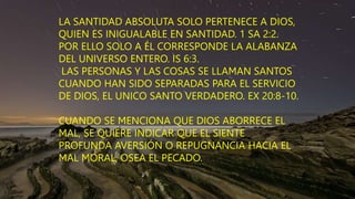 LA SANTIDAD ABSOLUTA SOLO PERTENECE A DIOS,
QUIEN ES INIGUALABLE EN SANTIDAD. 1 SA 2:2.
POR ELLO SOLO A ÉL CORRESPONDE LA ALABANZA
DEL UNIVERSO ENTERO. IS 6:3.
LAS PERSONAS Y LAS COSAS SE LLAMAN SANTOS
CUANDO HAN SIDO SEPARADAS PARA EL SERVICIO
DE DIOS, EL UNICO SANTO VERDADERO. EX 20:8-10.
CUANDO SE MENCIONA QUE DIOS ABORRECE EL
MAL, SE QUIERE INDICAR QUE EL SIENTE
PROFUNDA AVERSIÓN O REPUGNANCIA HACIA EL
MAL MORAL, OSEA EL PECADO.
 