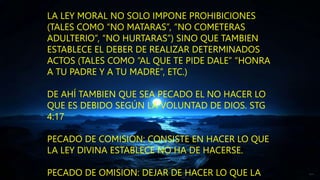LA LEY MORAL NO SOLO IMPONE PROHIBICIONES
(TALES COMO “NO MATARAS”, “NO COMETERAS
ADULTERIO”, “NO HURTARAS”) SINO QUE TAMBIEN
ESTABLECE EL DEBER DE REALIZAR DETERMINADOS
ACTOS (TALES COMO “AL QUE TE PIDE DALE” “HONRA
A TU PADRE Y A TU MADRE”, ETC.)
DE AHÍ TAMBIEN QUE SEA PECADO EL NO HACER LO
QUE ES DEBIDO SEGÚN LA VOLUNTAD DE DIOS. STG
4:17
PECADO DE COMISION: CONSISTE EN HACER LO QUE
LA LEY DIVINA ESTABLECE NO HA DE HACERSE.
PECADO DE OMISION: DEJAR DE HACER LO QUE LA
 