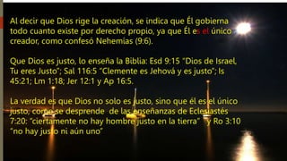 Al decir que Dios rige la creación, se indica que Él gobierna
todo cuanto existe por derecho propio, ya que Él es el único
creador, como confesó Nehemías (9:6).
Que Dios es justo, lo enseña la Biblia: Esd 9:15 “Dios de Israel,
Tu eres Justo”; Sal 116:5 “Clemente es Jehová y es justo”; Is
45:21; Lm 1:18; Jer 12:1 y Ap 16:5.
La verdad es que Dios no solo es justo, sino que él es el único
justo, como se desprende de las enseñanzas de Eclesiastés
7:20: “ciertamente no hay hombre justo en la tierra” y Ro 3:10
“no hay justo ni aún uno”
 