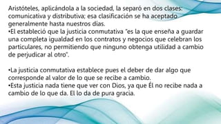 Aristóteles, aplicándola a la sociedad, la separó en dos clases:
comunicativa y distributiva; esa clasificación se ha aceptado
generalmente hasta nuestros días.
•El estableció que la justicia conmutativa “es la que enseña a guardar
una completa igualdad en los contratos y negocios que celebran los
particulares, no permitiendo que ninguno obtenga utilidad a cambio
de perjudicar al otro”.
•La justicia conmutativa establece pues el deber de dar algo que
corresponde al valor de lo que se recibe a cambio.
•Esta justicia nada tiene que ver con Dios, ya que Él no recibe nada a
cambio de lo que da. El lo da de pura gracia.
 
