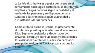 La justicia distributiva es aquella por la que en el
pensamiento sociológico aristotélico, se distribuyen
empleos y cargos públicos según la cualidad y el
merito de las personas y se disponen penas y
suplicios a los criminales según la atrocidad y
circunstancias de sus crímenes.
Como atributo divino la justicia es precisamente
distributiva, puesto que se relaciona al acto en que
Dios, Supremo Legislador y Gobernador del
universo, distribuye entre las cosas y seres creados,
las cualidades o atributos que les son necesarios
para poder realizar las funciones para las que los
creo.
 