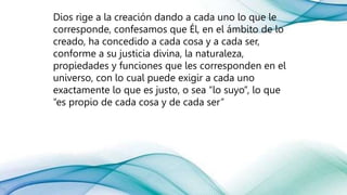 Dios rige a la creación dando a cada uno lo que le
corresponde, confesamos que Él, en el ámbito de lo
creado, ha concedido a cada cosa y a cada ser,
conforme a su justicia divina, la naturaleza,
propiedades y funciones que les corresponden en el
universo, con lo cual puede exigir a cada uno
exactamente lo que es justo, o sea “lo suyo”, lo que
“es propio de cada cosa y de cada ser”
 