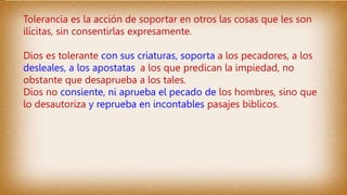 Tolerancia es la acción de soportar en otros las cosas que les son
ilícitas, sin consentirlas expresamente.
Dios es tolerante con sus criaturas, soporta a los pecadores, a los
desleales, a los apostatas, a los que predican la impiedad, no
obstante que desaprueba a los tales.
Dios no consiente, ni aprueba el pecado de los hombres, sino que
lo desautoriza y reprueba en incontables pasajes biblicos.
 