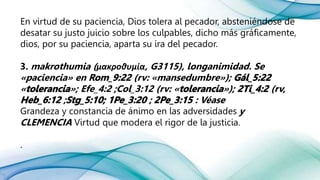 En virtud de su paciencia, Dios tolera al pecador, absteniéndose de
desatar su justo juicio sobre los culpables, dicho más gráficamente,
dios, por su paciencia, aparta su ira del pecador.
3. makrothumia (μακροθυμία, G3115), longanimidad. Se
«paciencia» en (rv: «mansedumbre»);
« »; Efe_4:2 ;Col_3:12 (rv: « »); (rv,
; ; : Véase
Grandeza y constancia de ánimo en las adversidades y
CLEMENCIA Virtud que modera el rigor de la justicia.
.
 